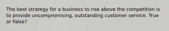 The best strategy for a business to rise above the competition is to provide uncompromising, outstanding customer service. True or False?