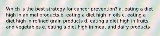 Which is the best strategy for cancer prevention? a. eating a diet high in animal products b. eating a diet high in oils c. eating a diet high in refined grain products d. eating a diet high in fruits and vegetables e. eating a diet high in meat and dairy products