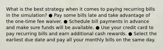 What is the best strategy when it comes to paying recurring bills in the simulation? ● Pay some bills late and take advantage of the one-time fee waiver. ● Schedule bill payments in advance and make sure funds will be available. ● Use your credit card to pay recurring bills and earn additional cash rewards. ● Select the earliest due date and pay all your monthly bills on the same day.