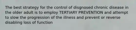 The best strategy for the control of disgnosed chronic disease in the older adult is to employ TERTIARY PREVENTION and attempt to slow the progression of the illness and prevent or reverse disabling loss of function