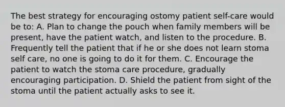 The best strategy for encouraging ostomy patient self-care would be to: A. Plan to change the pouch when family members will be present, have the patient watch, and listen to the procedure. B. Frequently tell the patient that if he or she does not learn stoma self care, no one is going to do it for them. C. Encourage the patient to watch the stoma care procedure, gradually encouraging participation. D. Shield the patient from sight of the stoma until the patient actually asks to see it.