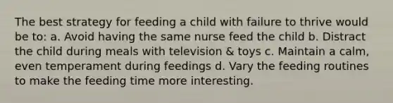 The best strategy for feeding a child with failure to thrive would be to: a. Avoid having the same nurse feed the child b. Distract the child during meals with television & toys c. Maintain a calm, even temperament during feedings d. Vary the feeding routines to make the feeding time more interesting.