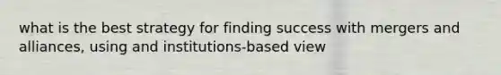 what is the best strategy for finding success with mergers and alliances, using and institutions-based view