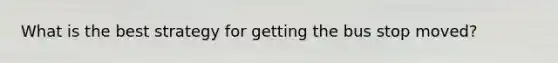 What is the best strategy for getting the bus stop moved?