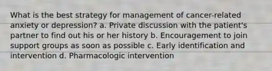 What is the best strategy for management of cancer-related anxiety or depression? a. Private discussion with the patient's partner to find out his or her history b. Encouragement to join support groups as soon as possible c. Early identification and intervention d. Pharmacologic intervention