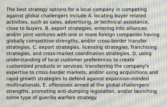 The best strategy options for a local company in competing against global challengers include A. locating buyer related activities, such as sales, advertising, or technical assistance, close to buyers. B. export strategies, entering into alliances and/or joint ventures with one or more foreign companies having globally competitive strengths, and/or cross-border transfer strategies. C. export strategies, licensing strategies, franchising strategies, and cross-market coordination strategies. D. using understanding of local customer preferences to create customized products or services, transferring the company's expertise to cross-border markets, and/or using acquisitions and rapid growth strategies to defend against expansion-minded multinationals. E. offensives aimed at the global challengers' strengths, promoting anti-dumping legislation, and/or launching some type of guerilla warfare strategy.