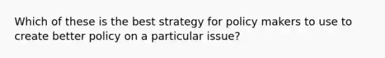 Which of these is the best strategy for policy makers to use to create better policy on a particular issue?