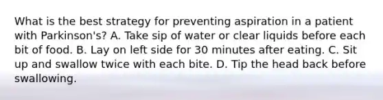 What is the best strategy for preventing aspiration in a patient with Parkinson's? A. Take sip of water or clear liquids before each bit of food. B. Lay on left side for 30 minutes after eating. C. Sit up and swallow twice with each bite. D. Tip the head back before swallowing.