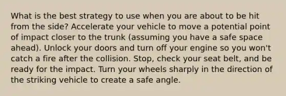 What is the best strategy to use when you are about to be hit from the side? Accelerate your vehicle to move a potential point of impact closer to the trunk (assuming you have a safe space ahead). Unlock your doors and turn off your engine so you won't catch a fire after the collision. Stop, check your seat belt, and be ready for the impact. Turn your wheels sharply in the direction of the striking vehicle to create a safe angle.