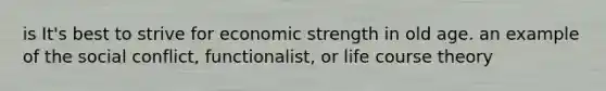 is It's best to strive for economic strength in old age. an example of the social conflict, functionalist, or life course theory