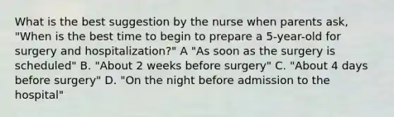 What is the best suggestion by the nurse when parents ask, "When is the best time to begin to prepare a 5-year-old for surgery and hospitalization?" A "As soon as the surgery is scheduled" B. "About 2 weeks before surgery" C. "About 4 days before surgery" D. "On the night before admission to the hospital"