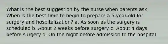 What is the best suggestion by the nurse when parents ask, When is the best time to begin to prepare a 5-year-old for surgery and hospitalization? a. As soon as the surgery is scheduled b. About 2 weeks before surgery c. About 4 days before surgery d. On the night before admission to the hospital