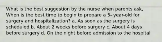 What is the best suggestion by the nurse when parents ask, When is the best time to begin to prepare a 5- year-old for surgery and hospitalization? a. As soon as the surgery is scheduled b. About 2 weeks before surgery c. About 4 days before surgery d. On the night before admission to the hospital