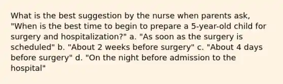 What is the best suggestion by the nurse when parents ask, "When is the best time to begin to prepare a 5-year-old child for surgery and hospitalization?" a. "As soon as the surgery is scheduled" b. "About 2 weeks before surgery" c. "About 4 days before surgery" d. "On the night before admission to the hospital"