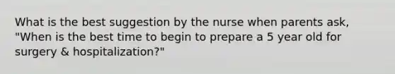 What is the best suggestion by the nurse when parents ask, "When is the best time to begin to prepare a 5 year old for surgery & hospitalization?"