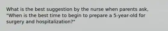 What is the best suggestion by the nurse when parents ask, "When is the best time to begin to prepare a 5-year-old for surgery and hospitalization?"