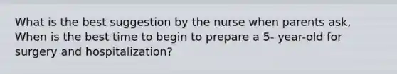 What is the best suggestion by the nurse when parents ask, When is the best time to begin to prepare a 5- year-old for surgery and hospitalization?