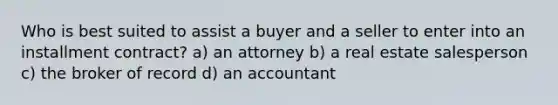 Who is best suited to assist a buyer and a seller to enter into an installment contract? a) an attorney b) a real estate salesperson c) the broker of record d) an accountant