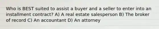 Who is BEST suited to assist a buyer and a seller to enter into an installment contract? A) A real estate salesperson B) The broker of record C) An accountant D) An attorney