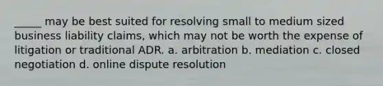 _____ may be best suited for resolving small to medium sized business liability claims, which may not be worth the expense of litigation or traditional ADR. a. arbitration b. mediation c. closed negotiation d. online dispute resolution