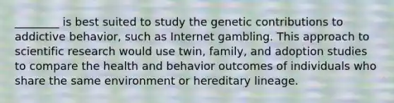 ________ is best suited to study the genetic contributions to addictive behavior, such as Internet gambling. This approach to scientific research would use twin, family, and adoption studies to compare the health and behavior outcomes of individuals who share the same environment or hereditary lineage.