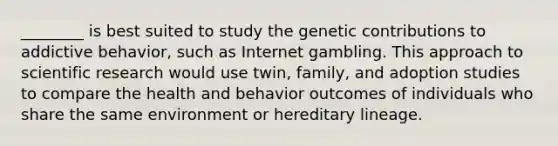 ________ is best suited to study the genetic contributions to addictive behavior, such as Internet gambling. This approach to scientific research would use twin, family, and adoption studies to compare the health and behavior outcomes of individuals who share the same environment or hereditary lineage.