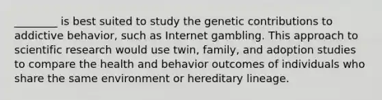 ________ is best suited to study the genetic contributions to addictive behavior, such as Internet gambling. This approach to scientific research would use twin, family, and adoption studies to compare the health and behavior outcomes of individuals who share the same environment or hereditary lineage.