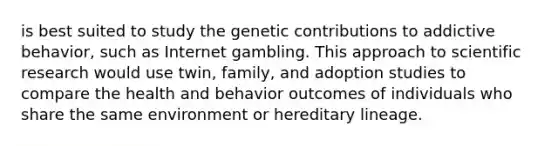 is best suited to study the genetic contributions to addictive behavior, such as Internet gambling. This approach to scientific research would use twin, family, and adoption studies to compare the health and behavior outcomes of individuals who share the same environment or hereditary lineage.