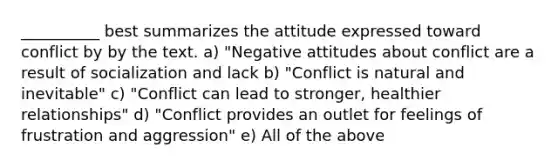 __________ best summarizes the attitude expressed toward conflict by by the text. a) "Negative attitudes about conflict are a result of socialization and lack b) "Conflict is natural and inevitable" c) "Conflict can lead to stronger, healthier relationships" d) "Conflict provides an outlet for feelings of frustration and aggression" e) All of the above