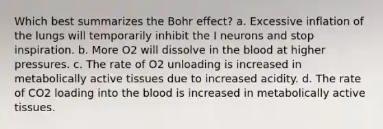 Which best summarizes the Bohr effect? a. Excessive inflation of the lungs will temporarily inhibit the I neurons and stop inspiration. b. More O2 will dissolve in the blood at higher pressures. c. The rate of O2 unloading is increased in metabolically active tissues due to increased acidity. d. The rate of CO2 loading into the blood is increased in metabolically active tissues.