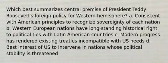 Which best summarizes central premise of President Teddy Roosevelt's foreign policy for Western hemisphere? a. Consistent with American principles to recognize sovereignty of each nation b. Western European nations have long-standing historical right to political ties with Latin American countries c. Modern progress has rendered existing treaties incompatible with US needs d. Best interest of US to intervene in nations whose political stability is threatened