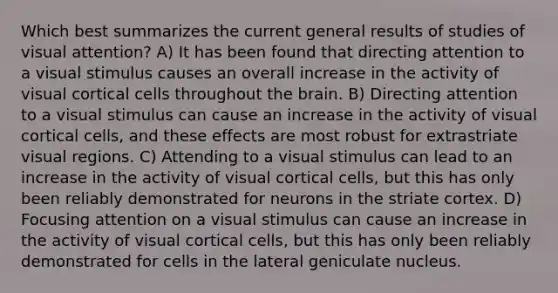 Which best summarizes the current general results of studies of visual attention? A) It has been found that directing attention to a visual stimulus causes an overall increase in the activity of visual cortical cells throughout the brain. B) Directing attention to a visual stimulus can cause an increase in the activity of visual cortical cells, and these effects are most robust for extrastriate visual regions. C) Attending to a visual stimulus can lead to an increase in the activity of visual cortical cells, but this has only been reliably demonstrated for neurons in the striate cortex. D) Focusing attention on a visual stimulus can cause an increase in the activity of visual cortical cells, but this has only been reliably demonstrated for cells in the lateral geniculate nucleus.