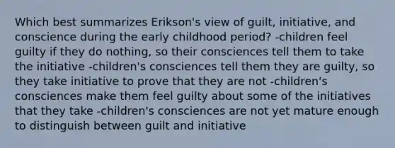 Which best summarizes Erikson's view of guilt, initiative, and conscience during the early childhood period? -children feel guilty if they do nothing, so their consciences tell them to take the initiative -children's consciences tell them they are guilty, so they take initiative to prove that they are not -children's consciences make them feel guilty about some of the initiatives that they take -children's consciences are not yet mature enough to distinguish between guilt and initiative