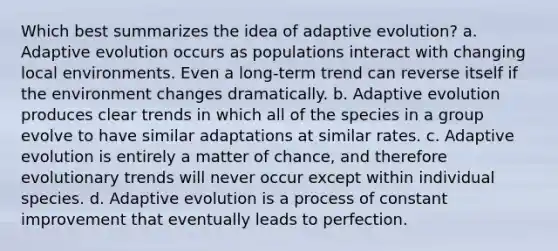 Which best summarizes the idea of adaptive evolution? a. Adaptive evolution occurs as populations interact with changing local environments. Even a long-term trend can reverse itself if the environment changes dramatically. b. Adaptive evolution produces clear trends in which all of the species in a group evolve to have similar adaptations at similar rates. c. Adaptive evolution is entirely a matter of chance, and therefore evolutionary trends will never occur except within individual species. d. Adaptive evolution is a process of constant improvement that eventually leads to perfection.