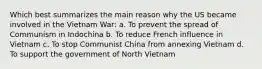 Which best summarizes the main reason why the US became involved in the Vietnam War: a. To prevent the spread of Communism in Indochina b. To reduce French influence in Vietnam c. To stop Communist China from annexing Vietnam d. To support the government of North Vietnam