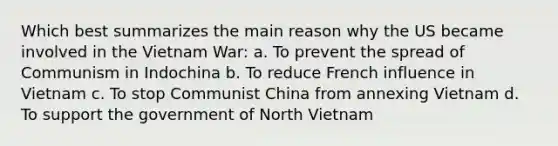 Which best summarizes the main reason why the US became involved in the Vietnam War: a. To prevent the spread of Communism in Indochina b. To reduce French influence in Vietnam c. To stop Communist China from annexing Vietnam d. To support the government of North Vietnam