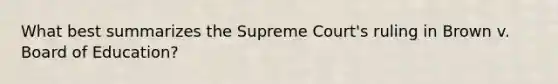 What best summarizes the Supreme Court's ruling in Brown v. Board of Education?