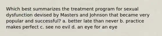 Which best summarizes the treatment program for sexual dysfunction devised by Masters and Johnson that became very popular and successful? a. better late than never b. practice makes perfect c. see no evil d. an eye for an eye