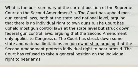 What is the best summary of the current position of the Supreme Court on the Second Amendment? a. The Court has upheld most gun control laws, both at the state and national level, arguing that there is no individual right to own guns b. The Court has upheld most gun control laws at the state level but struck down federal gun control laws, arguing that the Second Amendment only applies to Congress c. The Court has struck down some state and national limitations on gun ownership, arguing that the Second Amendment protects individual right to bear arms d. The Court has refused to take a general position on the individual right to bear arms