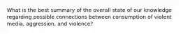 What is the best summary of the overall state of our knowledge regarding possible connections between consumption of violent media, aggression, and violence?