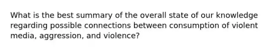 What is the best summary of the overall state of our knowledge regarding possible connections between consumption of violent media, aggression, and violence?