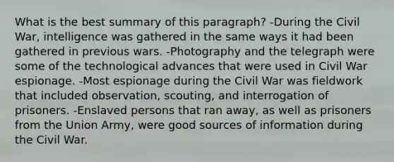 What is the best summary of this paragraph? -During the Civil War, intelligence was gathered in the same ways it had been gathered in previous wars. -Photography and the telegraph were some of the technological advances that were used in Civil War espionage. -Most espionage during the Civil War was fieldwork that included observation, scouting, and interrogation of prisoners. -Enslaved persons that ran away, as well as prisoners from the Union Army, were good sources of information during the Civil War.