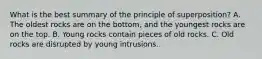 What is the best summary of the principle of superposition? A. The oldest rocks are on the bottom, and the youngest rocks are on the top. B. Young rocks contain pieces of old rocks. C. Old rocks are disrupted by young intrusions.