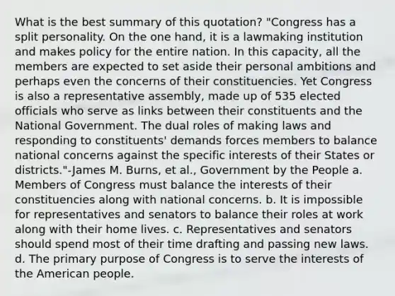 What is the best summary of this quotation? "Congress has a split personality. On the one hand, it is a lawmaking institution and makes policy for the entire nation. In this capacity, all the members are expected to set aside their personal ambitions and perhaps even the concerns of their constituencies. Yet Congress is also a representative assembly, made up of 535 elected officials who serve as links between their constituents and the National Government. The dual roles of making laws and responding to constituents' demands forces members to balance national concerns against the specific interests of their States or districts."-James M. Burns, et al., Government by the People a. Members of Congress must balance the interests of their constituencies along with national concerns. b. It is impossible for representatives and senators to balance their roles at work along with their home lives. c. Representatives and senators should spend most of their time drafting and passing new laws. d. The primary purpose of Congress is to serve the interests of the American people.