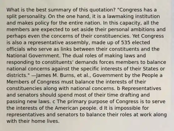 What is the best summary of this quotation? "Congress has a split personality. On the one hand, it is a lawmaking institution and makes policy for the entire nation. In this capacity, all the members are expected to set aside their personal ambitions and perhaps even the concerns of their constituencies. Yet Congress is also a representative assembly, made up of 535 elected officials who serve as links between their constituents and the National Government. The dual roles of making laws and responding to constituents' demands forces members to balance national concerns against the specific interests of their States or districts." —James M. Burns, et al., Government by the People a Members of Congress must balance the interests of their constituencies along with national concerns. b Representatives and senators should spend most of their time drafting and passing new laws. c The primary purpose of Congress is to serve the interests of the American people. d It is impossible for representatives and senators to balance their roles at work along with their home lives.