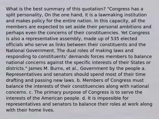 What is the best summary of this quotation? "Congress has a split personality, On the one hand, it is a lawmaking institution and makes policy for the entire nation. In this capacity, all the members are expected to set aside their personal ambitions and perhaps even the concerns of their constituencies. Yet Congress is also a representative assembly, made up of 535 elected officials who serve as links between their constituents and the National Government. The dual roles of making laws and responding to constituents' demands forces members to balance national concerns against the specific interests of their States or districts." James M. Burns, et al., Government by the people a. Representatives and senators should spend most of their time drafting and passing new laws. b. Members of Congress must balance the interests of their constituencies along with national concerns. c. The primary purpose of Congress is to serve the interests of the American people. d. It is impossible for representatives and senators to balance their roles at work along with their home lives.