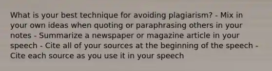 What is your best technique for avoiding plagiarism? - Mix in your own ideas when quoting or paraphrasing others in your notes - Summarize a newspaper or magazine article in your speech - Cite all of your sources at the beginning of the speech - Cite each source as you use it in your speech