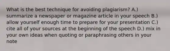 What is the best technique for avoiding plagiarism? A.) summarize a newspaper or magazine article in your speech B.) allow yourself enough time to prepare for your presentation C.) cite all of your sources at the beginning of the speech D.) mix in your own ideas when quoting or paraphrasing others in your note