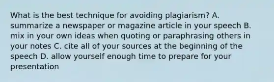 What is the best technique for avoiding plagiarism? A. summarize a newspaper or magazine article in your speech B. mix in your own ideas when quoting or paraphrasing others in your notes C. cite all of your sources at the beginning of the speech D. allow yourself enough time to prepare for your presentation