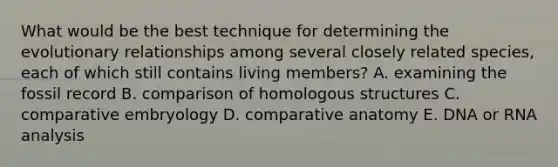 What would be the best technique for determining the evolutionary relationships among several closely related species, each of which still contains living members? A. examining the fossil record B. comparison of homologous structures C. comparative embryology D. comparative anatomy E. DNA or RNA analysis